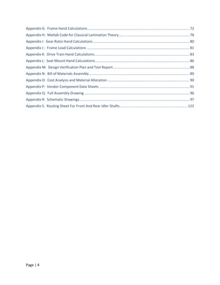 Appendix G: Frame Hand Calculations .................................................................................................. 72
Appendix H: Matlab Code for Classical Lamination Theory .................................................................... 78
Appendix I: Gear Ratio Hand Calculations ............................................................................................. 80
Appendix J : Frame Load Calculations ................................................................................................... 81
Appendix K: Drive Train Hand Calculations............................................................................................ 83
Appendix L: Seat Mount Hand Calculations ........................................................................................... 86
Appendix M: Design Verification Plan and Test Report .......................................................................... 88
Appendix N: Bill of Materials Assembly ................................................................................................. 89
Appendix O: Cost Analysis and Material Allocation ............................................................................... 90
Appendix P: Vendor Component Data Sheets ....................................................................................... 91
Appendix Q: Full Assembly Drawing ...................................................................................................... 96
Appendix R: Schematic Drawings .......................................................................................................... 97
Appendix S: Routing Sheet For Front And Rear Idler Shafts ................................................................. 122




Page | 4
 