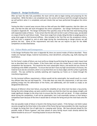 Chapter 8: Design Verification
After we have the bike fully assembled, the team will be able to begin testing and preparing for the
competition. While the bike is not completed now, this section will discuss both the strength testing that
we will perform when it is completed, and part checks that we have performed throughout the entire
process.

Testing the bike in several ways ensures that our bike will pass the ASME inspection, that the riders are
safe, and that the bike will work throughout the entire competition. Our Design Verification Plans are
included in Appendix M. The Design Verification Plan specifies areas of the bike that need testing along
with expected modes of failure. To be certain that the bike will not fail in each of these ways, we decided
on a type of test for each failure mode. These tests range from simply riding the bike to weighing parts to
using strain gages to find torsional stiffness. Also included in the Test Plan are the acceptance criteria,
who each test is assigned to, and at what stage during the manufacturing or design process we will
perform the test. Some of the requirements and tests that we are require to pass for the ASME
competition are described below.


8.1 Failure Modes and Consequences
In the Design Verification Plan seen in Appendix M, there are several modes of failure described. These
modes are improper design, material inconsistency, chain derailment, and pulley, cog, shaft, bearing and
bond failure.

For the frame’s modes of failure, we must verify our design by performing the 3g quassi static impact load
test as described later in this chapter. If the frame does not pass this simple test, it could snap during
competition like Secreteriat. This would be the most catastrophic failure, and would end any chance of
competing at the ASME competition. To ensure that we don’t have any high concentration of stresses, the
material must also be consistent, which is to say that there are no sharp edges and the surface is generally
smooth. This was verified by carefully watching and inspecting our frame as it moved through the
manufacturing process.

For the torsional stiffness requirement, a failure would not be catastrophic, but would result in a much
less efficient bike that we had hoped for. If the bike does not meet this requirement, it will lose more
pedaling energy into the deformation of the frame, and additionally, will not handle as crisply as we
designed the bike to do.

Because of Athena’s drive train failure, ensuring the reliability of our drive train has been a top priority.
During the entire design phase, we were careful to make sure that the chain line was always straight, and
made significant changes to the drive train to ensure that the chain will not derail. If it does somehow
derail during the competition, it will not be catastrophic, but it will essentially remove us from being a
competitive team because of the time it would take to remove the faring and put the chain back onto the
cogs.

One last possible mode of failure is found in the fairing mount system. If the fairing is not held in place
securely enough by the three holes in the center of the frame that we have provided, the rider may be put
in danger by losing their line of sight due to a swaying outer fairing. We have planned ahead for this
possible mode of failure however, and have placed an extra fairing mount insert directly behind the
bottom bracket to act as a 4th mounting location to secure the fairing.

Page | 49
 