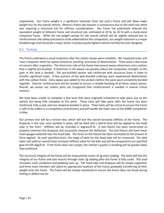 respectively. Our frame weight is a significant reduction from last year’s frame and will allow major
weight loss for the overall vehicle. Athena’s frame was heavier in comparison due to the steel rear while
also requiring a structural tub for stiffness considerations. Our frame has potentially reduced the
equivalent weight of Athena’s frame and structural tub, estimated at 20 lb, by 16 lb with a stand-alone
composite frame. While the net weight savings for the overall vehicle will be slightly reduced due to
reinforcement and safety precautions to be added before the competition, our weight reduction is a major
breakthrough and should be a major factor in producing the lightest vehicle Cal Poly has ever designed.

8.3 Testing

The frame underwent a visual inspection after the carbon layups were complete. We inspected outer and
inner composite shells for weave distortion, buckling, and areas of delamination. There were a few areas
of concern after inspection. The drive train side of the frame had several weave distortions and a section
that is slightly pre-buckled. A distortion in the weave can greatly reduce the composites strength, as the
path of the load is skewed. The pre-buckled section was reinforced with structural foam in hope to
transfer significant loads. A few sections of the post-bonded underlap seam experienced delamination
with the carbon frame. Extra epoxy was added to the sections before the parts were completely bonded
together. Exterior reinforcement will be needed to ensure a reliable bonding of all three carbon pieces.
Overall, we accept our carbon parts yet recognized that reinforcement is needed in several critical
sections.

We have been unable to complete a few tests that were originally scheduled to take place due to the
vehicle not being fully complete at this point. These tests will take place after the frame has been
reinforced, fully cured, and rear dropouts bonded in place. These tests will be critical to ensure the frame
is safe to be ridden in a competitive environment and will handle the loads seen at the ASME competition
in May.

Our primary test will be a torsion test, which will test the overall torsional stiffness of the frame. The
dropouts in the rear, once bonded in place, will be fixed and a lateral force will be applied to the head
tube in the front. Stiffness will be recorded in degree/ft-lb. A test fixture has been constructed to
properly constrain the dropouts and accurately measure the deflection. The test fixture will have linear
strain gauges soldered near the head tube. The strain on the fixture has been correlated to the amount of
force applied. At each specified strain, the angle of twist for the head tube will be measured. The data
taken will yield an overall linear torsional stiffness value for the bike and will be compared to our specified
goal of 0.04 deg/ft-lb. If the frame does not comply, the vehicle’s quality in handling will be greatly lower
than predicted.

The structural integrity of the frame will be measured by means of 3g static loading. The team will test the
integrity of our frame and seat mounts through static 3g loading after the frame is fully cured. This load
simulates crash conditions and pedaling start up. The head tube and dropouts will be simply supported,
and three team members will stand on appropriate locations of the frame, gradually transferring all their
weight onto the frame. The frame will be closely monitored to ensure the frame does not break during
testing or deflect too far.




Page | 51
 