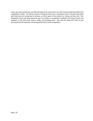 Lastly, yet most importantly, the bike will experience several test runs after final assembly yet before the
competition in May. This will be crucial in tuning the drive train, a procedure that in the past took place
with little time for tuning due to reliance on other parts of the vehicle (i.e. fairing, roll bar, etc). Our
standalone frame will allow extensive test runs similar to competition conditions and should reveal any
problems in the drive train system, shafts, and bonding areas. This will also allow HPV riders to get
accustomed to the new bike, increasing performance at the competition.




Page | 52
 