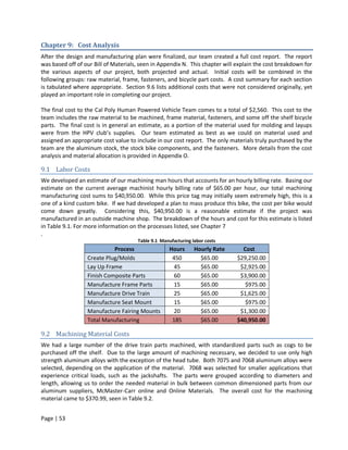 Chapter 9: Cost Analysis
After the design and manufacturing plan were finalized, our team created a full cost report. The report
was based off of our Bill of Materials, seen in Appendix N. This chapter will explain the cost breakdown for
the various aspects of our project, both projected and actual. Initial costs will be combined in the
following groups: raw material, frame, fasteners, and bicycle part costs. A cost summary for each section
is tabulated where appropriate. Section 9.6 lists additional costs that were not considered originally, yet
played an important role in completing our project.

The final cost to the Cal Poly Human Powered Vehicle Team comes to a total of $2,560. This cost to the
team includes the raw material to be machined, frame material, fasteners, and some off the shelf bicycle
parts. The final cost is in general an estimate, as a portion of the material used for molding and layups
were from the HPV club’s supplies. Our team estimated as best as we could on material used and
assigned an appropriate cost value to include in our cost report. The only materials truly purchased by the
team are the aluminum stock, the stock bike components, and the fasteners. More details from the cost
analysis and material allocation is provided in Appendix O.

9.1 Labor Costs
We developed an estimate of our machining man hours that accounts for an hourly billing rate. Basing our
estimate on the current average machinist hourly billing rate of $65.00 per hour, our total machining
manufacturing cost sums to $40,950.00. While this price tag may initially seem extremely high, this is a
one of a kind custom bike. If we had developed a plan to mass produce this bike, the cost per bike would
come down greatly. Considering this, $40,950.00 is a reasonable estimate if the project was
manufactured in an outside machine shop. The breakdown of the hours and cost for this estimate is listed
in Table 9.1. For more information on the processes listed, see Chapter 7
.
                                      Table 9.1 Manufacturing labor costs
                            Process                 Hours      Hourly Rate      Cost
                  Create Plug/Molds                  450         $65.00       $29,250.00
                  Lay Up Frame                        45         $65.00        $2,925.00
                  Finish Composite Parts              60         $65.00        $3,900.00
                  Manufacture Frame Parts             15         $65.00          $975.00
                  Manufacture Drive Train             25         $65.00        $1,625.00
                  Manufacture Seat Mount              15         $65.00          $975.00
                  Manufacture Fairing Mounts          20         $65.00        $1,300.00
                  Total Manufacturing                185         $65.00       $40,950.00

9.2 Machining Material Costs
We had a large number of the drive train parts machined, with standardized parts such as cogs to be
purchased off the shelf. Due to the large amount of machining necessary, we decided to use only high
strength aluminum alloys with the exception of the head tube. Both 7075 and 7068 aluminum alloys were
selected, depending on the application of the material. 7068 was selected for smaller applications that
experience critical loads, such as the jackshafts. The parts were grouped according to diameters and
length, allowing us to order the needed material in bulk between common dimensioned parts from our
aluminum suppliers, McMaster-Carr online and Online Materials. The overall cost for the machining
material came to $370.99, seen in Table 9.2.


Page | 53
 
