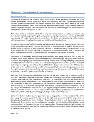 Chapter 10: Conclusions and Recommendations

Recommendations
Our team recommends a few items for future design teams. While we believe this to be one of the
lightest frame designs thus far, there exists ample room for weight reduction. Further optimizing frame
thickness, drive train components, and material selection could significantly reduce weight in the future.
The vehicle would benefit from a team optimizing the drive train efficiency, a large task that did not fall
into the scope of our project. This will continue the reduction of wasted energy in the vehicle and would
be helpful for future Cal Poly teams to come.

Also, future confusion could be avoided with an early and decisive decision on working unit systems. Our
team initially started designing in English units, yet experienced problems when learning that the HPV
team carried only metric fastener tools at competition. The design and manufacturing will be simplified
with consistent units throughout the project and avoiding multiple unit systems.

Throughout the process of building this bike, we have come up with several suggestions that might have
made our product even better. The first and foremost of these would be to work on a finite element
analysis model of the frame as soon as possible. We tried to follow the schedule that was created by the
senior project class, but that did not allow us enough time to complete out model. With it completed, we
would have been able to make an even lighter frame and optimized the strength of our bike.

This project is an extremely manufacturing intensive project, thus being difficult to finish in only two
quarters. While design iterations are always need to create a superb design, it may help for future teams
to shorten the designing stage in order to allow enough time for manufacturing and testing. This problem
should be addressed for teams to follow, as all future senior projects will span three quarters. To simplify
early stages of designing, teams should stick to CAD software they are most familiar with. While a project
of this scale can be useful in exploring possible software available, the short timeline given does not allow
for experimentation. Our team wasted several hours transferring files between Pro/e and Solidworks in
order to start over with a program more familiar to the team.

During the final assembly process described in section 7.7, we spent hours trying to make the molds fit
just right. We suspect that this error between the two side molds came from joining the two sides of the
rear end separately and using unnecessarily thick parts. At 2.25 inches, each mold was almost an inch
wider than the entire frame needed to be. This allowed the mold to form some small errors away from
the side surface of the frame. To remedy this, we recommend creating an exact replica of the bike you
want to build out of MDF or high density foam, then creating a fiberglass mold plan from there. Part of
the struggle described above was also due to our joggle running into the fillet on the other side of the
bike. If we had not allowed it to come so far out of the mold during our layup process, we would not have
had to cut it, which further distorted the joggle, making it harder to join the 2 sides.

Some errors that we made in our fiberglass molds caused irregularities in our final carbon molds. Rather
than laying down many layers of fiberglass onto the MDF part, we recommend that only 2 layers of
fiberglass be allowed to cure for the first layer. This will allow the MDF to be broken away from a more
flexible mold. Once removed from the mold, put the frame back into the flexible mold, and add on several
more thick layers of fiberglass, then put it into a vacuum bag. The extra thick layers will eliminate the
need for stiffeners that we used, and the vacuum bag will further eliminate air bubble that would collapse
in the carbon layup process.


Page | 57
 