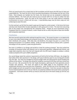 There are several parts of our project that are left incomplete and will require the HPV team to take over
responsibility for. Our team has yet to finish manufacturing dropouts to be bonded into the rear of the
frame. Once dropouts are bonded into the frame, the torsion test can be conducted to determine
torsional stiffness. The frame will also need to cure at around 120°F for 15 hours to obtain the best
composite characteristics. Lastly, the seam of the frame pieces in the rear needs external composite
reinforcement to ensure a failure will not occur. A post-bonding layup must be done using one inch
carbon tape to cover the seam.

For the most part, we felt that the project scope was too large for a senior project. In the future the frame
and drive train should either be done separately or with a group of 5 or more. The most time consuming
part of this project was manufacturing the composite frame. Though we must recommend using a
composite frame for a variety of reasons, a team should not do so unless they have at least one member
with composites experience.

Conclusions
We have learned a great deal while working through the project. The project has given us an opportunity
to learn more about bicycle design and composite structures. We have learned how to work in a team as
both individuals and a group. With daily tasks and deadlines, the project has given us a taste of the
working environment in an academic setting. Finally, we have learned how to interact with a customer
and design to fit the customer’s needs and specifications.

Our team is confident in our design and excited to create the working prototype. We have pushed the
envelope of innovation further with features such as asymmetric geometry, integrated seat mounts, and
single-sided serpentine drive train that will integrate with the HPV team’s designs to produce a vehicle
ready to compete at this year’s ASME competition.

Our overall design meets the customer requirements set forth by the Cal Poly’s HPV team. Our design has
kept safety of the rider paramount in the design, with special attention given to any moving parts located
near the rider. Our team has managed to minimize weight while still improving the overall handling and
stiffness of the vehicle. The design was refined for reliability, ensuring the HPV team will have a drive train
they can trust. We accounted for the rider height discrepancy, optimizing the frame geometry around
multiple rider positions. The frame will appeal to the ASME judges at the competition with an
aesthetically attractive frame and drive train components. Lastly, the total cost of our final design is well
within budget and will not exceed the money allocated to the project. From here, we plan to allow the
Human Powered Vehicle team to test our bike for any potential problems that would show up during the
competition. A BTI team member will be on hand to assist with any of the teams needs up until the race
in May.




Page | 58
 