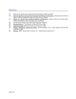 References

[1]    Rules for the 2009 Human Powered Vehicle Challenge, ASME.org, 2008
[2]    Dynamic Model of a Bicycle from Kinematic and Kinetic Considerations, Andrew Davol and Frank
       Owen, California Polytechnic State University, San Luis Obispo
[3]    Model of a Bicycle from Handling Qualities Considerations, Andrew Davol and Frank Owen,
       California Polytechnic State University, San Luis Obispo
[4]    The Chronicles of the Lords of the Chain Ring, W.B. Patterson
[5]    Bicycling Science, 3rd ed, David G. Wilson, MIT Press, 2004
[6]    High Tech Cycling, Edmond R. Burke, Human Kinetics, 2003
[7]    Shigley’s Mechanical Engineering Design, Richard Budynas and J. Keith Nisbett, McGraw-Hill,
       October 25, 2006
[8]    Matweb. 2009. Automation Creations, Inc.. <htt[://www.matweb.com/>




Page | 59
 