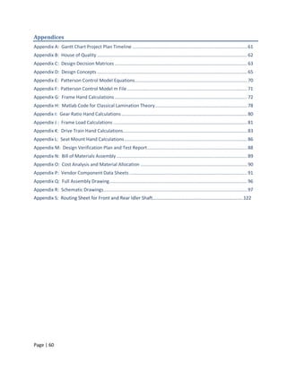 Appendices
Appendix A: Gantt Chart Project Plan Timeline ..................................................................................... 61
Appendix B: House of Quality ............................................................................................................... 62
Appendix C: Design Decision Matrices .................................................................................................. 63
Appendix D: Design Concepts ............................................................................................................... 65
Appendix E: Patterson Control Model Equations ................................................................................... 70
Appendix F: Patterson Control Model m File ......................................................................................... 71
Appendix G: Frame Hand Calculations .................................................................................................. 72
Appendix H: Matlab Code for Classical Lamination Theory .................................................................... 78
Appendix I: Gear Ratio Hand Calculations ............................................................................................. 80
Appendix J : Frame Load Calculations ................................................................................................... 81
Appendix K: Drive Train Hand Calculations............................................................................................ 83
Appendix L: Seat Mount Hand Calculations ........................................................................................... 86
Appendix M: Design Verification Plan and Test Report .......................................................................... 88
Appendix N: Bill of Materials Assembly ................................................................................................. 89
Appendix O: Cost Analysis and Material Allocation ............................................................................... 90
Appendix P: Vendor Component Data Sheets ....................................................................................... 91
Appendix Q: Full Assembly Drawing ...................................................................................................... 96
Appendix R: Schematic Drawings .......................................................................................................... 97
Appendix S: Routing Sheet for Front and Rear Idler Shaft………………………………………………………..………..122




Page | 60
 