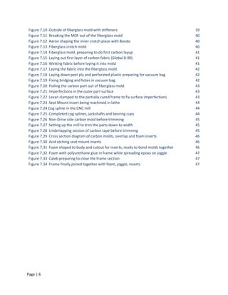 Figure 7.10 Outside of fiberglass mold with stiffeners                                 39
Figure 7.11 Breaking the MDF out of the fiberglass mold                                40
Figure 7.12 Aaron shaping the inner crotch piece with Bondo                            40
Figure 7.13 Fiberglass crotch mold                                                     40
Figure 7.14 Fiberglass mold, preparing to do first carbon layup                        41
Figure 7.15 Laying out first layer of carbon fabric (Global 0-90)                      41
Figure 7.16 Wetting fabric before laying it into mold                                  41
Figure 7.17 Laying the fabric into the fiberglass mold                                 42
Figure 7.18 Laying down peel ply and perforated plastic preparing for vacuum bag       42
Figure 7.19 Fixing bridging and holes in vacuum bag                                    42
Figure 7.20 Pulling the carbon part out of fiberglass mold                             43
Figure 7.21 Imperfections in the outer part surface                                    43
Figure 7.22 Lexan clamped to the partially cured frame to fix surface imperfections    43
Figure 7.23 Seat Mount insert being machined in lathe                                  44
Figure 7.24 Cog spline in the CNC mill                                                 44
Figure 7.25 Completed cog splines, jackshafts and bearing cups                         44
Figure 7.26 Non-Drive side carbon mold before trimming                                 45
Figure 7.27 Setting up the mill to trim the parts down to width                        45
Figure 7.28 Underlapping section of carbon tape before trimming                        45
Figure 7.29 Cross section diagram of carbon molds, overlap and foam inserts            46
Figure 7.30 Acid etching seat mount inserts                                            46
Figure 7.31 Foam shaped to body and cutout for inserts, ready to bond molds together   46
Figure 7.32 Foam with polyurethane glue in frame while spreading epoxy on joggle       47
Figure 7.33 Caleb preparing to close the frame section                                 47
Figure 7.34 Frame finally joined together with foam, joggle, inserts                   47




Page | 6
 