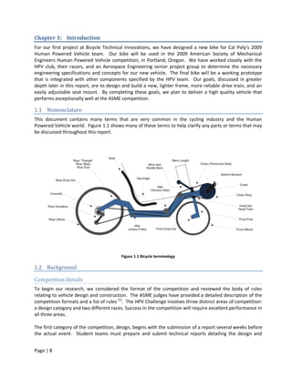 Chapter 1: Introduction
For our first project at Bicycle Technical Innovations, we have designed a new bike for Cal Poly’s 2009
Human Powered Vehicle team. Our bike will be used in the 2009 American Society of Mechanical
Engineers Human Powered Vehicle competition, in Portland, Oregon. We have worked closely with the
HPV club, their racers, and an Aerospace Engineering senior project group to determine the necessary
engineering specifications and concepts for our new vehicle. The final bike will be a working prototype
that is integrated with other components specified by the HPV team. Our goals, discussed in greater
depth later in this report, are to design and build a new, lighter frame, more reliable drive train, and an
easily adjustable seat mount. By completing these goals, we plan to deliver a high quality vehicle that
performs exceptionally well at the ASME competition.

1.1 Nomenclature
This document contains many terms that are very common in the cycling industry and the Human
Powered Vehicle world. Figure 1.1 shows many of these terms to help clarify any parts or terms that may
be discussed throughout this report.




                                         Figure 1.1 Bicycle terminology

1.2 Background

Competition Details
To begin our research, we considered the format of the competition and reviewed the body of rules
relating to vehicle design and construction. The ASME judges have provided a detailed description of the
competition formats and a list of rules [1]. The HPV Challenge involves three distinct areas of competition:
a design category and two different races. Success in the competition will require excellent performance in
all three areas.

The first category of the competition, design, begins with the submission of a report several weeks before
the actual event. Student teams must prepare and submit technical reports detailing the design and


Page | 8
 