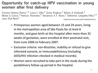 – Primiparous women aged between 15 and 24 years, living
in the metropolitan area of São Paulo for at least 6
months, and gave birth at this hospital after more than 32
weeks of gestation, were enrolled at their postnatal visit,
from June 2006 to February 2007.
– Exclusion criteria: non-Brazilian, inability or refusal to give
informed consent, or immunodeficiency (including
AIDS/HIV infection checked in medical records).
– Women were recruited to take part in the study during the
postdelivery follow-up period in the hospital.
16
J Epidemiol Community Health 2010;64:610-615
 