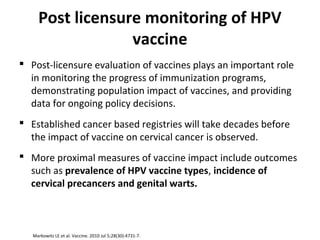 Post licensure monitoring of HPV
vaccine
 Post-licensure evaluation of vaccines plays an important role
in monitoring the progress of immunization programs,
demonstrating population impact of vaccines, and providing
data for ongoing policy decisions.
 Established cancer based registries will take decades before
the impact of vaccine on cervical cancer is observed.
 More proximal measures of vaccine impact include outcomes
such as prevalence of HPV vaccine types, incidence of
cervical precancers and genital warts.
Markowitz LE et al. Vaccine. 2010 Jul 5;28(30):4731-7.
 