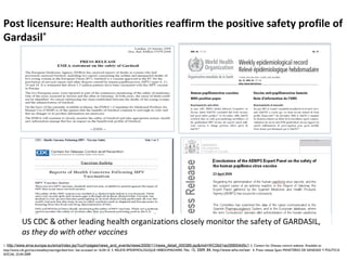 1. http://www.ema.europa.eu/ema/index.jsp?curl=pages/news_and_events/news/2009/11/news_detail_000389.jsp&mid=WC0b01ac058004d5c1 2. Centers for Disease control website. Available at:
http://www.cdc.gov/vaccinesafety/vaers/gardasil.htm- last accessed on 16.04.10. 3. RELEVE EPIDEMIOLOGIQUE HEBDOMADAIRE, No. 15, 2009, 84, http://www.who.int/wer 4. Press release Spain MINISTERIO DE SANIDAD Y POLÍTICA
SOCIAL 23.04.2009
Post licensure: Health authorities reaffirm the positive safety profile of
Gardasil®
US CDC & other leading health organizations closely monitor the safety of GARDASIL,
as they do with other vaccines
 