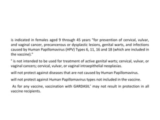 is indicated in females aged 9 through 45 years "for prevention of cervical, vulvar,
and vaginal cancer, precancerous or dysplastic lesions, genital warts, and infections
caused by Human Papillomavirus (HPV) Types 6, 11, 16 and 18 (which are included in
the vaccine).”
®
is not intended to be used for treatment of active genital warts; cervical, vulvar, or
vaginal cancers; cervical, vulvar, or vaginal intraepithelial neoplasias.
will not protect against diseases that are not caused by Human Papillomavirus.
will not protect against Human Papillomavirus types not included in the vaccine.
As for any vaccine, vaccination with GARDASIL®
may not result in protection in all
vaccine recipients.
 