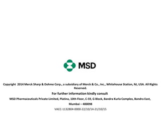 Copyright 2014 Merck Sharp & Dohme Corp., a subsidiary of Merck & Co., Inc., Whitehouse Station, NJ, USA. All Rights
Reserved.
For further information kindly consult
MSD Pharmaceuticals Private Limited, Platina, 10th Floor, C-59, G Block, Bandra Kurla Complex, Bandra East,
Mumbai – 400098
VACC-1132804-0000-22/10/14-21/10/15
 