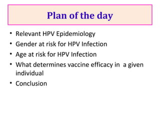 Plan of the day
• Relevant HPV Epidemiology
• Gender at risk for HPV Infection
• Age at risk for HPV Infection
• What determines vaccine efficacy in a given
individual
• Conclusion
 