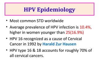 HPV Epidemiology
• Most common STD worldwide
• Average prevalence of HPV infection is 10.4%,
higher in women younger than 25(16.9%)
• HPV 16 recognized as a cause of Cervical
Cancer in 1992 by Harald Zur Hausen
• HPV type 16 & 18 accounts for roughly 70% of
all cervical cancers.
 