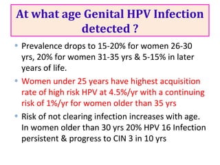 At what age Genital HPV Infection
detected ?
• Prevalence drops to 15-20% for women 26-30
yrs, 20% for women 31-35 yrs & 5-15% in later
years of life.
• Women under 25 years have highest acquisition
rate of high risk HPV at 4.5%/yr with a continuing
risk of 1%/yr for women older than 35 yrs
• Risk of not clearing infection increases with age.
In women older than 30 yrs 20% HPV 16 Infection
persistent & progress to CIN 3 in 10 yrs
 