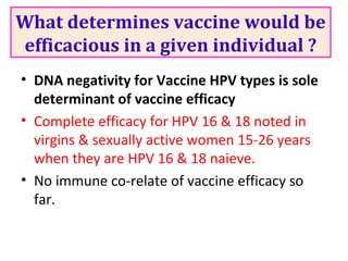 What determines vaccine would be
efficacious in a given individual ?
• DNA negativity for Vaccine HPV types is sole
determinant of vaccine efficacy
• Complete efficacy for HPV 16 & 18 noted in
virgins & sexually active women 15-26 years
when they are HPV 16 & 18 naieve.
• No immune co-relate of vaccine efficacy so
far.
 