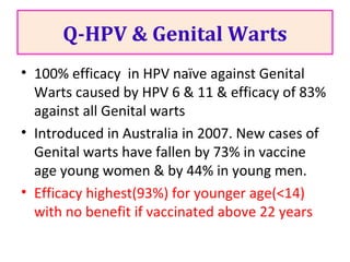 Q-HPV & Genital Warts
• 100% efficacy in HPV naïve against Genital
Warts caused by HPV 6 & 11 & efficacy of 83%
against all Genital warts
• Introduced in Australia in 2007. New cases of
Genital warts have fallen by 73% in vaccine
age young women & by 44% in young men.
• Efficacy highest(93%) for younger age(<14)
with no benefit if vaccinated above 22 years
 