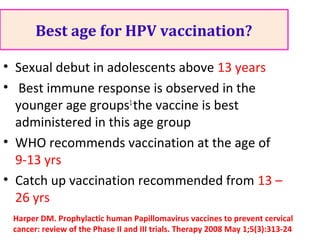 Best age for HPV vaccination?
• Sexual debut in adolescents above 13 years
• Best immune response is observed in the
younger age groups1
the vaccine is best
administered in this age group
• WHO recommends vaccination at the age of
9-13 yrs
• Catch up vaccination recommended from 13 –
26 yrs
Harper DM. Prophylactic human Papillomavirus vaccines to prevent cervical
cancer: review of the Phase II and III trials. Therapy 2008 May 1;5(3):313-24
 