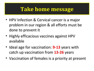 Take home message
• HPV Infection & Cervical cancer is a major
problem in our region & all efforts must be
done to prevent it
• Highly efficacious vaccines against HPV
available
• Ideal age for vaccination: 9-13 years with
catch up vaccination from 13-26 years
• Vaccination of females is a priority at present
 