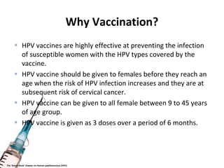Why Vaccination?
• HPV vaccines are highly effective at preventing the infection
of susceptible women with the HPV types covered by the
vaccine.
• HPV vaccine should be given to females before they reach an
age when the risk of HPV infection increases and they are at
subsequent risk of cervical cancer.
• HPV vaccine can be given to all female between 9 to 45 years
of age group.
• HPV vaccine is given as 3 doses over a period of 6 months.
The ‘Green Book’ chapter on Human papillomavirus (HPV)
 