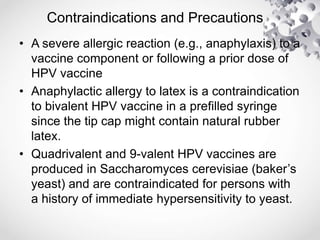 Contraindications and Precautions
• A severe allergic reaction (e.g., anaphylaxis) to a
vaccine component or following a prior dose of
HPV vaccine
• Anaphylactic allergy to latex is a contraindication
to bivalent HPV vaccine in a prefilled syringe
since the tip cap might contain natural rubber
latex.
• Quadrivalent and 9-valent HPV vaccines are
produced in Saccharomyces cerevisiae (baker’s
yeast) and are contraindicated for persons with
a history of immediate hypersensitivity to yeast.
 
