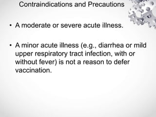 Contraindications and Precautions
• A moderate or severe acute illness.
• A minor acute illness (e.g., diarrhea or mild
upper respiratory tract infection, with or
without fever) is not a reason to defer
vaccination.
 