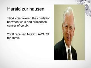 Harald zur hausen
1984 - discovered the corelation
between virus and precancer/
cancer of cervix.
2008 received NOBEL AWARD
for same.
 