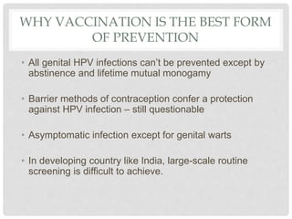 WHY VACCINATION IS THE BEST FORM
OF PREVENTION
• All genital HPV infections can’t be prevented except by
abstinence and lifetime mutual monogamy
• Barrier methods of contraception confer a protection
against HPV infection – still questionable
• Asymptomatic infection except for genital warts
• In developing country like India, large-scale routine
screening is difficult to achieve.
 
