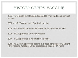 HISTORY OF HPV VACCINE
• 1977 - Dr.Harald zur Hausen detected HPV in warts and cervical
cancer
• 2006 – US FDA approved Gardasil vaccine
• 2008 - Dr. Hausen received Nobel Prize for his work on HPV
• 2009 - FDA approved Cervarix vaccine
• 2014 - FDA approved 9-valent HPV vaccine
• 2016 - U.S. FDA approved adding a 2-dose schedule for 9-valent
HPV vaccine (Gardasil 9) for adolescents ages 9 -14 years
 
