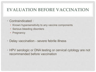 EVALUATION BEFORE VACCINATION
• Contraindicated :
• Known hypersensitivity to any vaccine components
• Serious bleeding disorders
• Pregnancy
• Delay vaccination - severe febrile illness
• HPV serologic or DNA testing or cervical cytology are not
recommended before vaccination
 