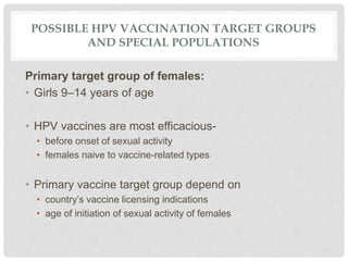 POSSIBLE HPV VACCINATION TARGET GROUPS
AND SPECIAL POPULATIONS
Primary target group of females:
• Girls 9–14 years of age
• HPV vaccines are most efficacious-
• before onset of sexual activity
• females naive to vaccine-related types
• Primary vaccine target group depend on
• country’s vaccine licensing indications
• age of initiation of sexual activity of females
 