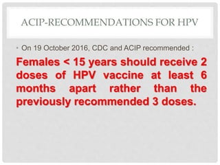 ACIP-RECOMMENDATIONS FOR HPV
• On 19 October 2016, CDC and ACIP recommended :
Females < 15 years should receive 2
doses of HPV vaccine at least 6
months apart rather than the
previously recommended 3 doses.
 