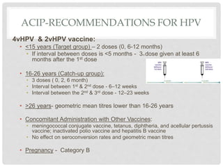 ACIP-RECOMMENDATIONS FOR HPV
4vHPV & 2vHPV vaccine:
• <15 years (Target group) – 2 doses (0, 6-12 months)
• If interval between doses is <5 months - 3rd dose given at least 6
months after the 1st dose
• 16-26 years (Catch-up group):
• 3 doses ( 0, 2, 6 month)
• Interval between 1st & 2nd dose - 6–12 weeks
• Interval between the 2nd & 3rd dose - 12–23 weeks
• >26 years- geometric mean titres lower than 16-26 years
• Concomitant Administration with Other Vaccines:
• meningococcal conjugate vaccine, tetanus, diphtheria, and acellular pertussis
vaccine; inactivated polio vaccine and hepatitis B vaccine
• No effect on seroconversion rates and geometric mean titres
• Pregnancy - Category B
 