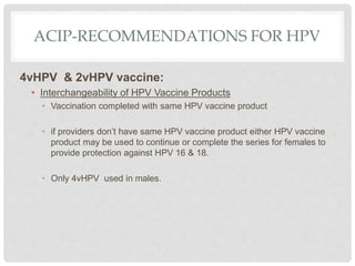 ACIP-RECOMMENDATIONS FOR HPV
4vHPV & 2vHPV vaccine:
• Interchangeability of HPV Vaccine Products
• Vaccination completed with same HPV vaccine product
• if providers don’t have same HPV vaccine product either HPV vaccine
product may be used to continue or complete the series for females to
provide protection against HPV 16 & 18.
• Only 4vHPV used in males.
 