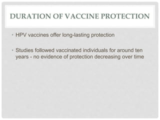 DURATION OF VACCINE PROTECTION
• HPV vaccines offer long-lasting protection
• Studies followed vaccinated individuals for around ten
years - no evidence of protection decreasing over time
 