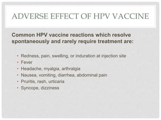 ADVERSE EFFECT OF HPV VACCINE
Common HPV vaccine reactions which resolve
spontaneously and rarely require treatment are:
• Redness, pain, swelling, or induration at injection site
• Fever
• Headache, myalgia, arthralgia
• Nausea, vomiting, diarrhea, abdominal pain
• Pruritis, rash, urticaria
• Syncope, dizziness
 
