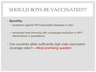 SHOULD BOYS BE VACCINATED??
• Benefits:
• protection against HPV-associated diseases in men
• enhanced herd immunity with consequent reduction in HPV
transmission in populations
• Can countries attain sufficiently high male vaccination
coverage rates?----Most promising question
 