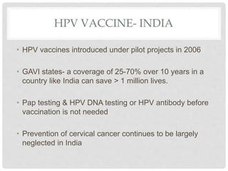 HPV VACCINE- INDIA
• HPV vaccines introduced under pilot projects in 2006
• GAVI states- a coverage of 25-70% over 10 years in a
country like India can save > 1 million lives.
• Pap testing & HPV DNA testing or HPV antibody before
vaccination is not needed
• Prevention of cervical cancer continues to be largely
neglected in India
 