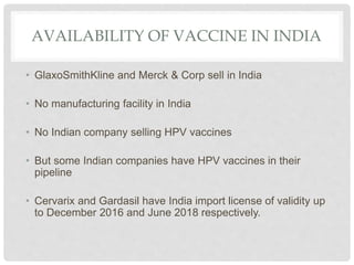AVAILABILITY OF VACCINE IN INDIA
• GlaxoSmithKline and Merck & Corp sell in India
• No manufacturing facility in India
• No Indian company selling HPV vaccines
• But some Indian companies have HPV vaccines in their
pipeline
• Cervarix and Gardasil have India import license of validity up
to December 2016 and June 2018 respectively.
 