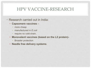 HPV VACCINE-RESEARCH
• Research carried out in India:
• Capsomere vaccines –
• more cheap
• manufactured in E.coli
• require no cold-chain.
• Monovalent vaccines (based on the L2 protein)-
• Broader protection
• Needle free delivery systems
 