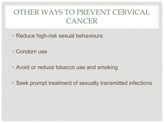 OTHER WAYS TO PREVENT CERVICAL
CANCER
• Reduce high-risk sexual behaviours
• Condom use
• Avoid or reduce tobacco use and smoking
• Seek prompt treatment of sexually transmitted infections
 