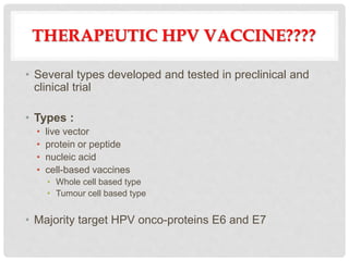 THERAPEUTIC HPV VACCINE????
• Several types developed and tested in preclinical and
clinical trial
• Types :
• live vector
• protein or peptide
• nucleic acid
• cell-based vaccines
• Whole cell based type
• Tumour cell based type
• Majority target HPV onco-proteins E6 and E7
 