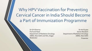 Why HPVVaccination for Preventing
Cervical Cancer in India Should Become
a Part of Immunization Programme
Dr Anil Gupta
Senior Resident
Department of Radiation Oncology
AIIMS, New Delhi
Presenter
Dr D N Sharma
Prof and Head
Department of Radiation Oncology
AIIMS, New Delhi and NCI, Jhajjar
Moderator
 