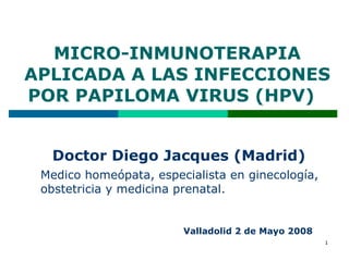 MICRO-INMUNOTERAPIA APLICADA A LAS INFECCIONES POR PAPILOMA VIRUS (HPV)  Doctor Diego Jacques (Madrid)  Medico homeópata, especialista en ginecología, obstetricia y medicina prenatal. Valladolid 2 de Mayo 2008 