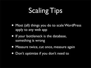 Scaling Tips
• Most (all) things you do to scale WordPress
  apply to any web app
• If your bottleneck is the database,
  something is wrong
• Measure twice, cut once, measure again
• Don’t optimize if you don’t need to
 