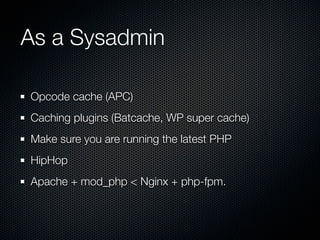 As a Sysadmin

Opcode cache (APC)
Caching plugins (Batcache, WP super cache)
Make sure you are running the latest PHP
HipHop
Apache + mod_php < Nginx + php-fpm.
 