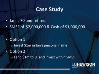 Case Study
• Jan is 70 and retired
• SMSF of $2,000,000 & Cash of $1,000,000

• Option 1
  o   Invest $1m in Jan’s personal name
• Option 2
  o   Lend $1m to SF and invest within SMSF
 