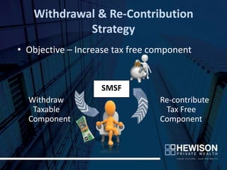 Withdrawal & Re-Contribution
            Strategy
• Objective – Increase tax free component


                   SMSF
  Withdraw                       Re-contribute
   Taxable                        Tax Free
  Component                      Component
 