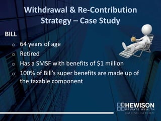 Withdrawal & Re-Contribution
           Strategy – Case Study
BILL
  o 64 years of age
  o Retired
  o Has a SMSF with benefits of $1 million
  o 100% of Bill’s super benefits are made up of
    the taxable component
 