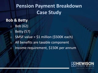 Pension Payment Breakdown
               Case Study
Bob & Betty
  o   Bob (62)
  o   Betty (57)
  o   SMSF value = $1 million ($500K each)
  o   All benefits are taxable component
  o   Income requirement, $150K per annum
 